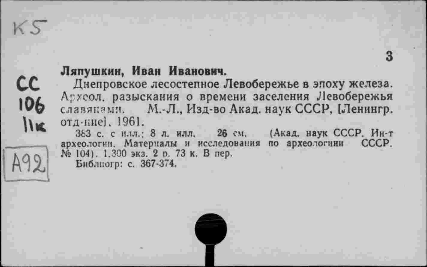 ﻿
з
сс 106 lu
AU
Ляпушкин, Иван Иванович.
Днепровское лесостепное Левобережье в эпоху железа. Архсол. разыскания о времени заселения Левобережья славянами. М.-Л., Изд-во Акад, наук СССР, (Ленингр. отд-кие], 1961.
363 с. с илл.; 8 л. илл. 26 см. (Акад, наук СССР. Ин-т археологии. Материалы и исследования по археологиии СССР. № 104). 1.300 экз. 2 п. 73 к. В пер.
Библиогр: с. 367-374.